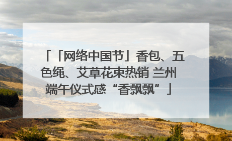 「网络中国节」香包、五色绳、艾草花束热销 兰州端午仪式感“香飘飘”