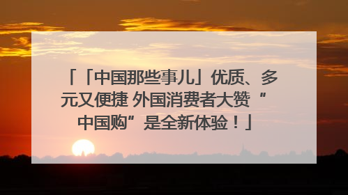 「中国那些事儿」优质、多元又便捷 外国消费者大赞“中国购”是全新体验！
