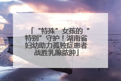“特殊”女孩的“特别”守护！湖南省妇幼助力孤独症患者战胜乳腺脓肿