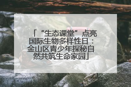 “生态课堂”点亮国际生物多样性日：金山区青少年探秘自然共筑生命家园