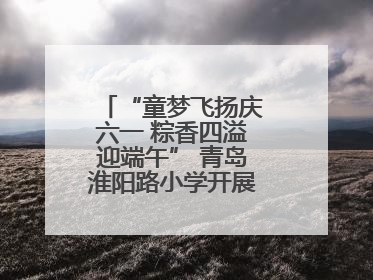 “童梦飞扬庆六一 粽香四溢迎端午” 青岛淮阳路小学开展双节联合活动