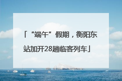“端午”假期，衡阳东站加开28趟临客列车
