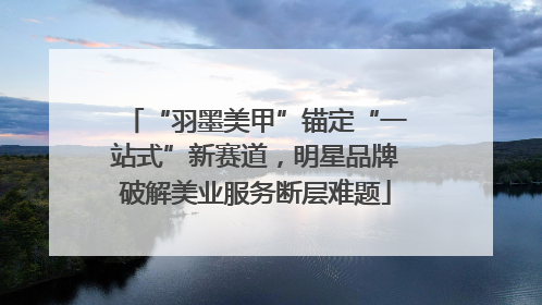 “羽墨美甲”锚定“一站式”新赛道，明星品牌破解美业服务断层难题