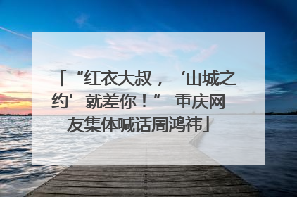 “红衣大叔，‘山城之约’就差你！” 重庆网友集体喊话周鸿祎