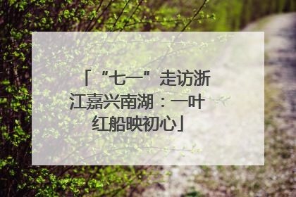 “七一”走访浙江嘉兴南湖：一叶红船映初心
