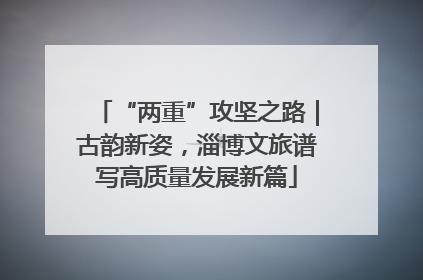 “两重”攻坚之路｜古韵新姿，淄博文旅谱写高质量发展新篇