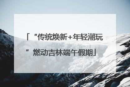 “传统焕新+年轻潮玩”燃动吉林端午假期
