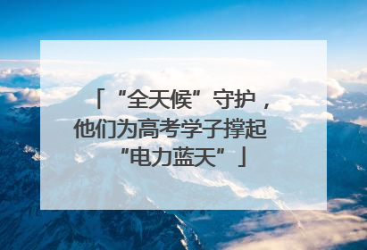 “全天候”守护，他们为高考学子撑起“电力蓝天”