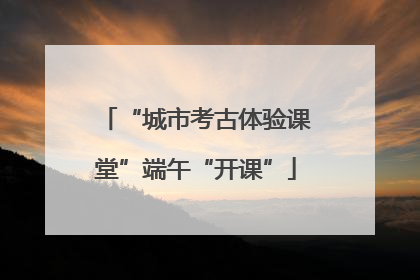 “城市考古体验课堂”端午“开课”