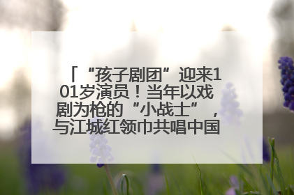 “孩子剧团”迎来101岁演员！当年以戏剧为枪的“小战士”，与江城红领巾共唱中国少年先锋队队歌