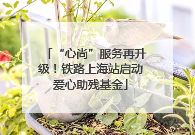 “心尚”服务再升级！铁路上海站启动爱心助残基金