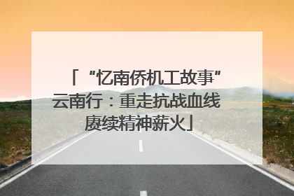 “忆南侨机工故事”云南行：重走抗战血线 赓续精神薪火