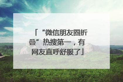 “微信朋友圈折叠”热搜第一，有网友直呼舒服了