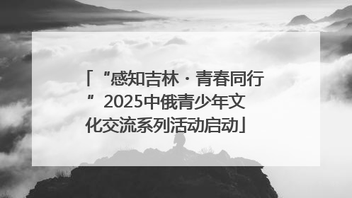 “感知吉林・青春同行”2025中俄青少年文化交流系列活动启动