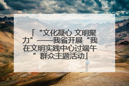 “文化凝心 文明聚力”——我省开展“我在文明实践中心过端午”群众主题活动