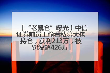 “老鼠仓”曝光！中信证券前员工偷看私募大佬持仓，获利213万，被罚没超426万