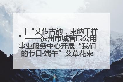 “艾传古韵，束纳千祥”——滨州市城管局公用事业服务中心开展“我们的节日·端午”艾草花束制作主题活动