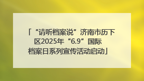 “请听档案说”济南市历下区2025年“6.9”国际档案日系列宣传活动启动