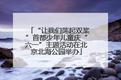 “让我们荡起双桨”首都少年儿童庆“六一”主题活动在北京北海公园举办