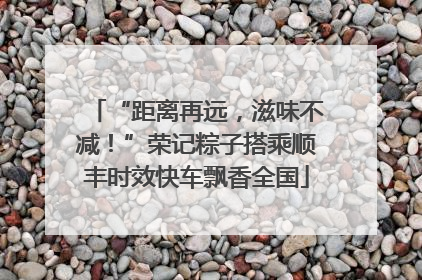 “距离再远，滋味不减！”荣记粽子搭乘顺丰时效快车飘香全国