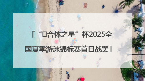“﻿合体之星”杯2025全国夏季游泳锦标赛首日战罢