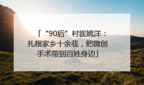 “90后”村医姚洋：扎根家乡十余载，把微创手术带到百姓身边