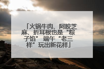 火锅牛肉、阿胶芝麻、折耳根也是“粽子馅” 端午“老三样”玩出新花样
