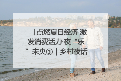 点燃夏日经济 激发消费活力·夜“乐”未央③｜乡村夜话探寻“月下生金”的“共富密码”
