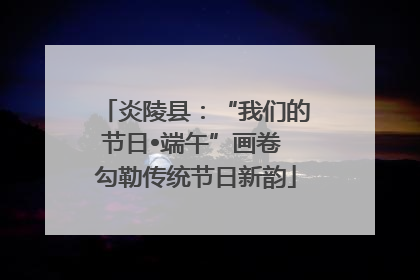 炎陵县：“我们的节日•端午”画卷 勾勒传统节日新韵