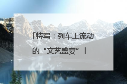 特写：列车上流动的“文艺盛宴”