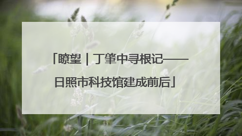 瞭望｜丁肇中寻根记——日照市科技馆建成前后