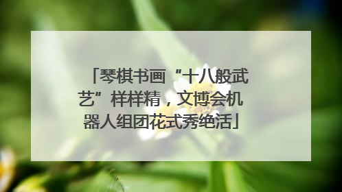 琴棋书画“十八般武艺”样样精，文博会机器人组团花式秀绝活