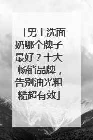 男士洗面奶哪个牌子最好？十大畅销品牌，告别油光粗糙超有效