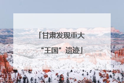 甘肃发现重大“王国”遗迹