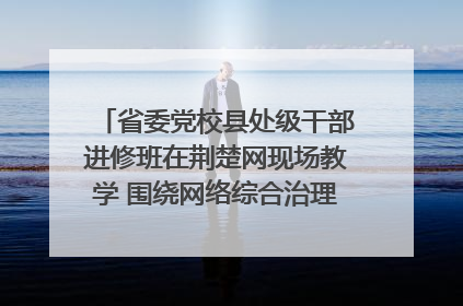 省委党校县处级干部进修班在荆楚网现场教学 围绕网络综合治理工作展开交流