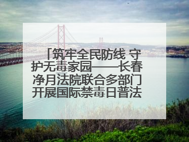 筑牢全民防线 守护无毒家园——长春净月法院联合多部门开展国际禁毒日普法宣传活动