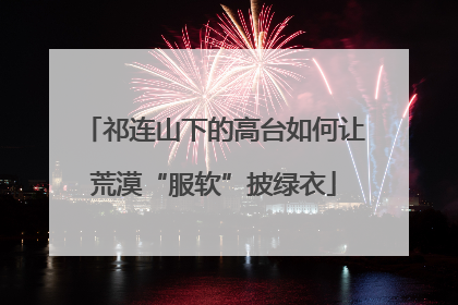 祁连山下的高台如何让荒漠“服软”披绿衣
