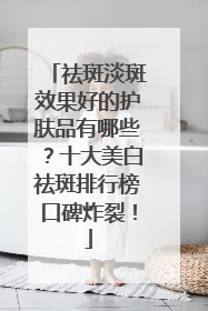 祛斑淡斑效果好的护肤品有哪些？十大美白祛斑排行榜口碑炸裂！