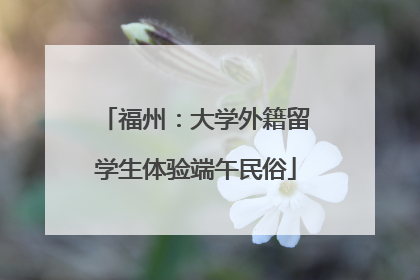 福州：大学外籍留学生体验端午民俗
