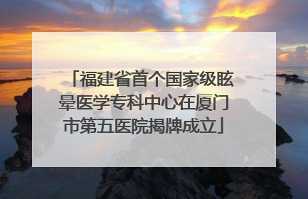 福建省首个国家级眩晕医学专科中心在厦门市第五医院揭牌成立