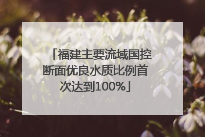 福建主要流域国控断面优良水质比例首次达到100%