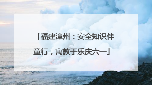 福建漳州：安全知识伴童行，寓教于乐庆六一
