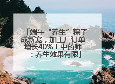 端午“养生”粽子成新宠，加工厂订单增长40%！中药师：养生效果有限
