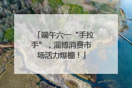 端午六一“手拉手”，淄博消费市场活力爆棚！