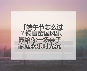 端午节怎么过？铜官窑国风乐园给你一场亲子家庭欢乐时光沉浸式新体验
