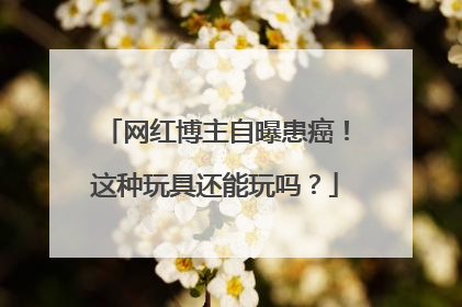 网红博主自曝患癌！这种玩具还能玩吗？