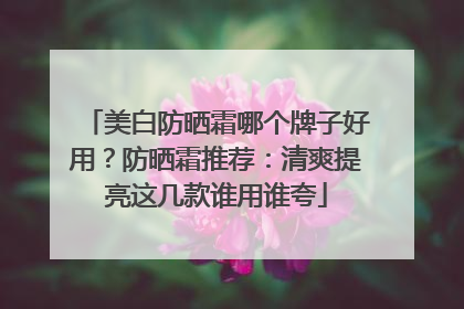 美白防晒霜哪个牌子好用？防晒霜推荐：清爽提亮这几款谁用谁夸