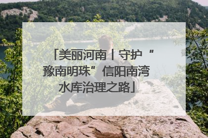 美丽河南丨守护“豫南明珠”信阳南湾水库治理之路