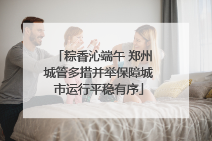 粽香沁端午 郑州城管多措并举保障城市运行平稳有序
