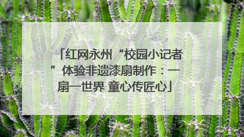 红网永州“校园小记者”体验非遗漆扇制作：一扇一世界 童心传匠心